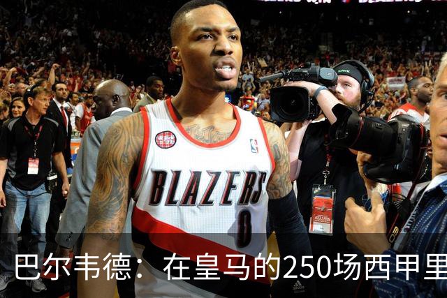 巴尔韦德：在皇马的250场西甲里程碑，我将继续追求胜利和荣耀